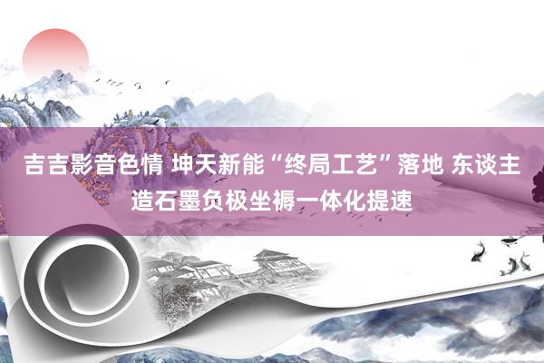 吉吉影音色情 坤天新能“终局工艺”落地 东谈主造石墨负极坐褥一体化提速