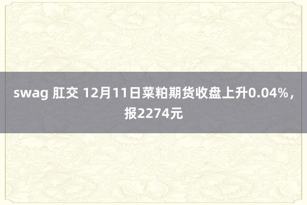 swag 肛交 12月11日菜粕期货收盘上升0.04%，报2274元