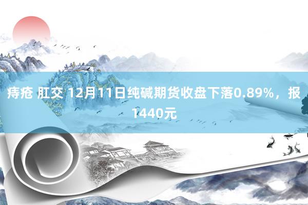 痔疮 肛交 12月11日纯碱期货收盘下落0.89%，报1440元