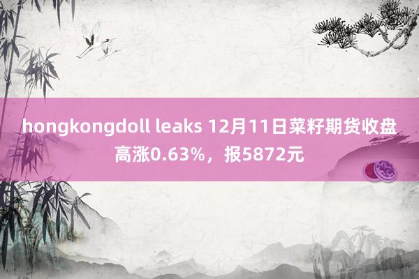 hongkongdoll leaks 12月11日菜籽期货收盘高涨0.63%，报5872元