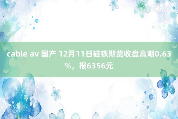 cable av 国产 12月11日硅铁期货收盘高潮0.63%，报6356元
