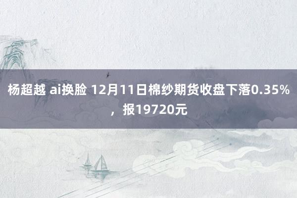 杨超越 ai换脸 12月11日棉纱期货收盘下落0.35%，报19720元