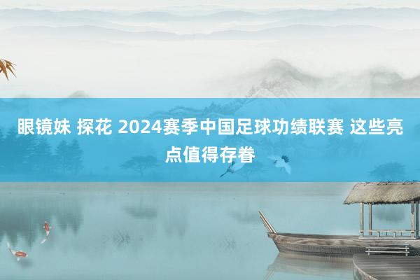 眼镜妹 探花 2024赛季中国足球功绩联赛 这些亮点值得存眷