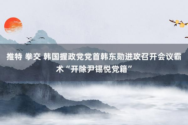 推特 拳交 韩国握政党党首韩东勋进攻召开会议霸术“开除尹锡悦党籍”