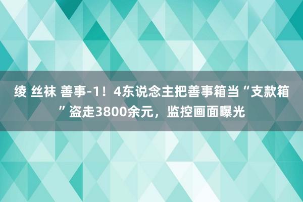 绫 丝袜 善事-1！4东说念主把善事箱当“支款箱”盗走3800余元，监控画面曝光
