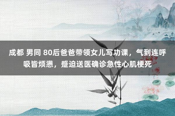 成都 男同 80后爸爸带领女儿写功课，气到连呼吸皆烦懑，蹙迫送医确诊急性心肌梗死