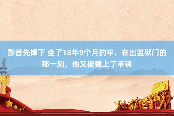影音先锋下 坐了18年9个月的牢，在出监狱门的那一刻，他又被戴上了手铐