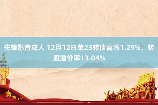 先锋影音成人 12月12日荣23转债高涨1.29%，转股溢价率13.04%