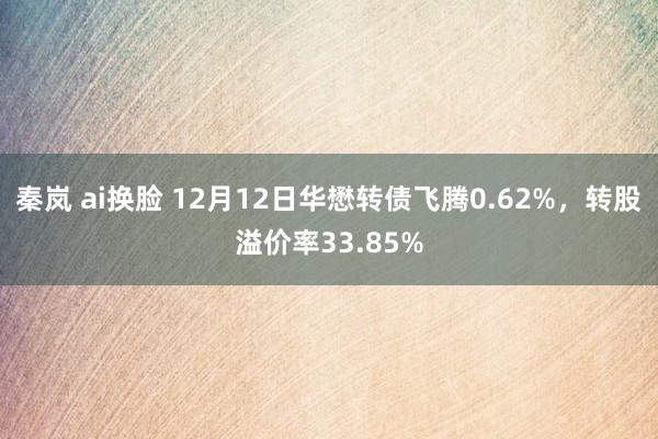 秦岚 ai换脸 12月12日华懋转债飞腾0.62%，转股溢价率33.85%