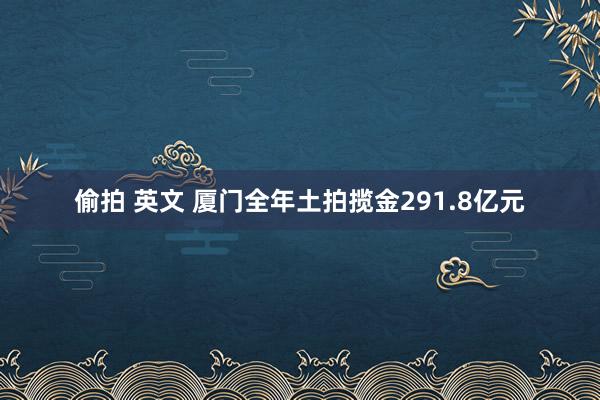 偷拍 英文 厦门全年土拍揽金291.8亿元