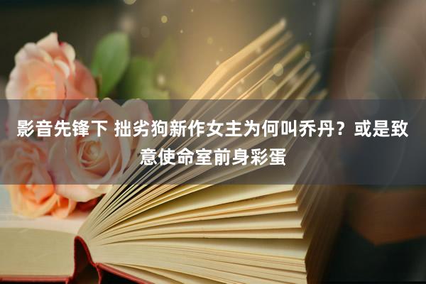 影音先锋下 拙劣狗新作女主为何叫乔丹？或是致意使命室前身彩蛋