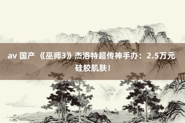av 国产 《巫师3》杰洛特超传神手办：2.5万元 硅胶肌肤！
