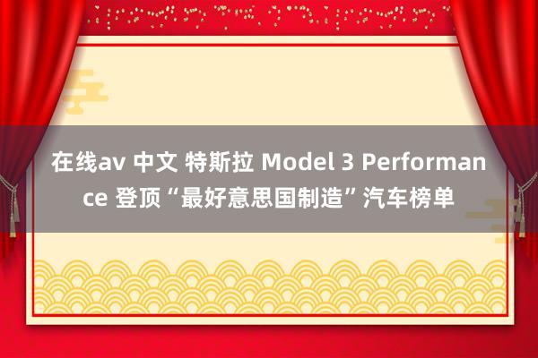 在线av 中文 特斯拉 Model 3 Performance 登顶“最好意思国制造”汽车榜单