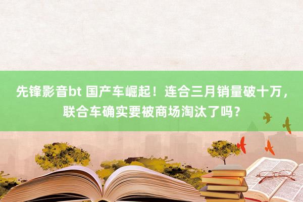 先锋影音bt 国产车崛起！连合三月销量破十万，联合车确实要被商场淘汰了吗？