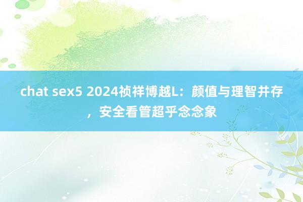 chat sex5 2024祯祥博越L：颜值与理智并存，安全看管超乎念念象