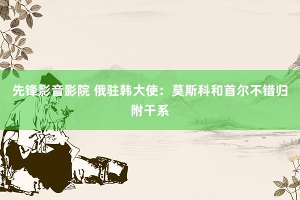 先锋影音影院 俄驻韩大使：莫斯科和首尔不错归附干系