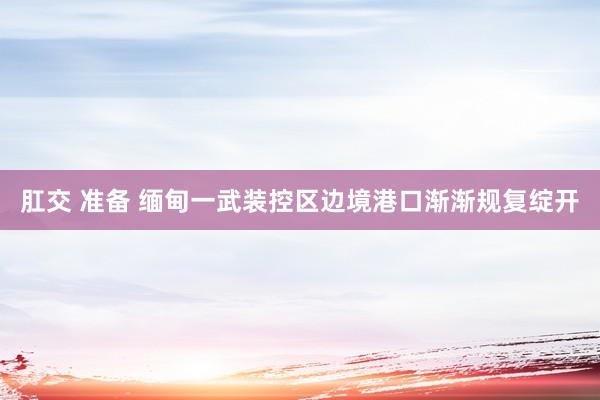 肛交 准备 缅甸一武装控区边境港口渐渐规复绽开