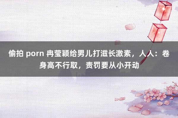 偷拍 porn 冉莹颖给男儿打滋长激素，人人：卷身高不行取，责罚要从小开动