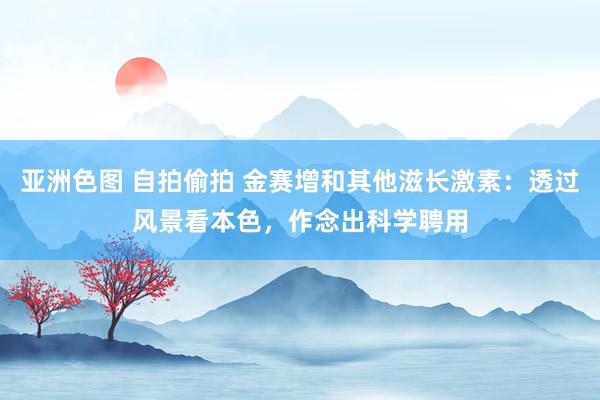 亚洲色图 自拍偷拍 金赛增和其他滋长激素：透过风景看本色，作念出科学聘用