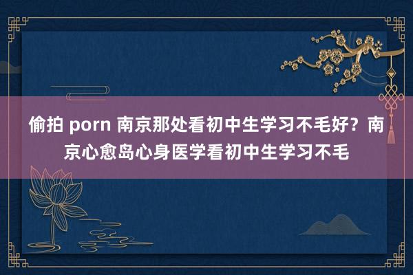 偷拍 porn 南京那处看初中生学习不毛好？南京心愈岛心身医学看初中生学习不毛