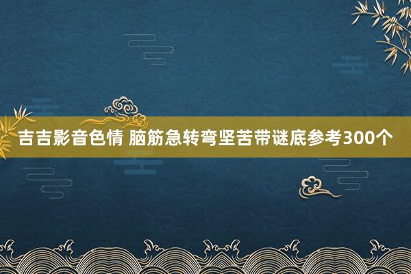 吉吉影音色情 脑筋急转弯坚苦带谜底参考300个