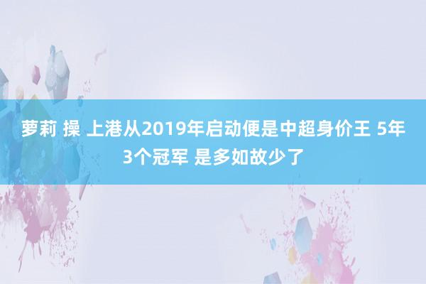萝莉 操 上港从2019年启动便是中超身价王 5年3个冠军 是多如故少了