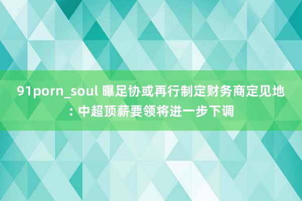 91porn_soul 曝足协或再行制定财务商定见地: 中超顶薪要领将进一步下调