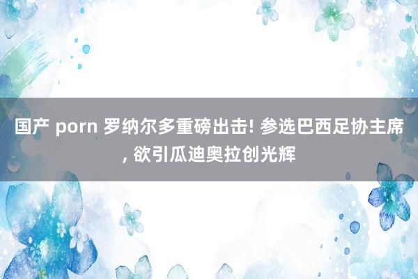 国产 porn 罗纳尔多重磅出击! 参选巴西足协主席， 欲引瓜迪奥拉创光辉
