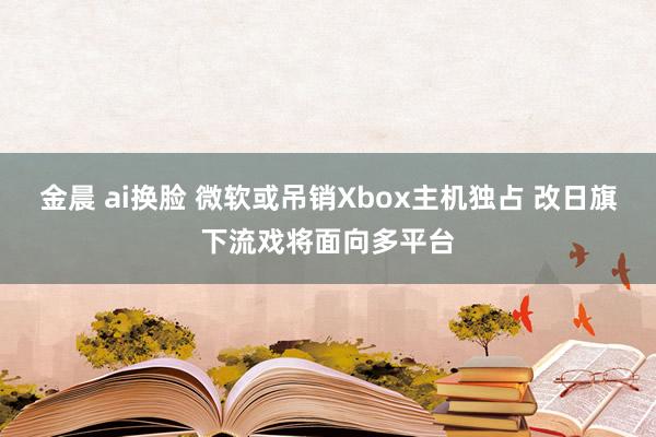 金晨 ai换脸 微软或吊销Xbox主机独占 改日旗下流戏将面向多平台