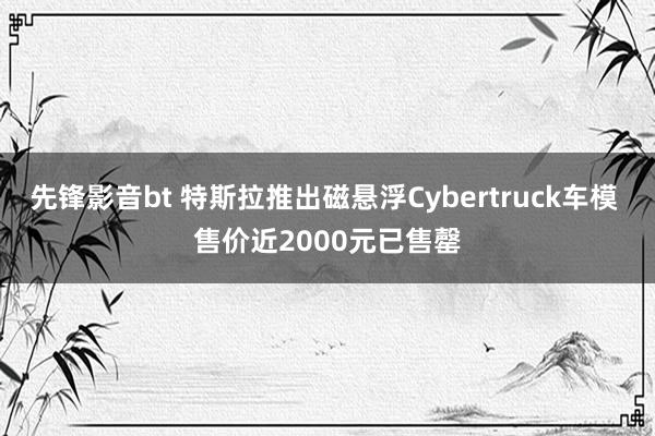 先锋影音bt 特斯拉推出磁悬浮Cybertruck车模 售价近2000元已售罄