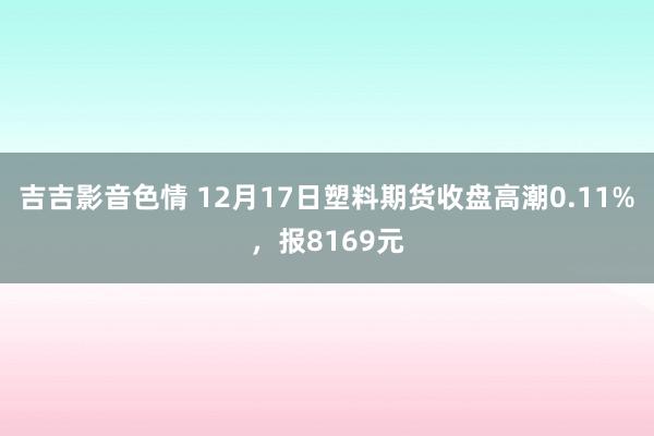 吉吉影音色情 12月17日塑料期货收盘高潮0.11%，报8169元