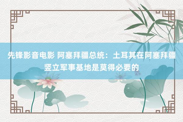 先锋影音电影 阿塞拜疆总统：土耳其在阿塞拜疆竖立军事基地是莫得必要的