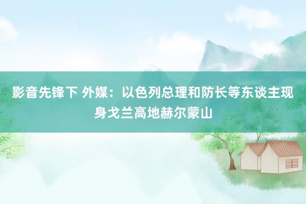 影音先锋下 外媒：以色列总理和防长等东谈主现身戈兰高地赫尔蒙山