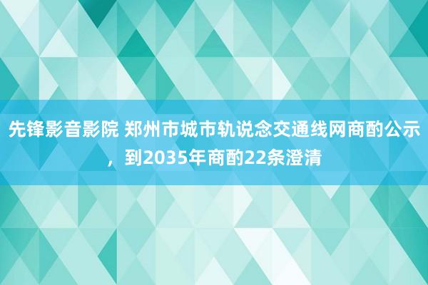 先锋影音影院 郑州市城市轨说念交通线网商酌公示，到2035年商酌22条澄清