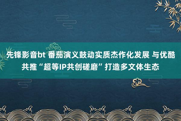 先锋影音bt 番茄演义鼓动实质杰作化发展 与优酷共推“超等IP共创磋磨”打造多文体生态
