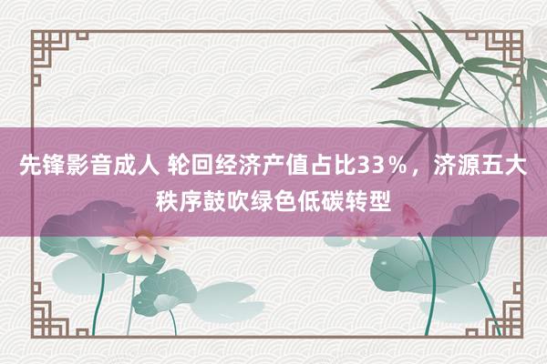 先锋影音成人 轮回经济产值占比33％，济源五大秩序鼓吹绿色低碳转型