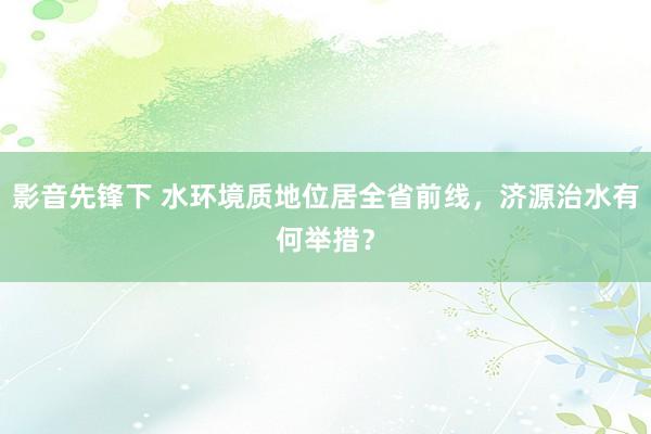 影音先锋下 水环境质地位居全省前线，济源治水有何举措？