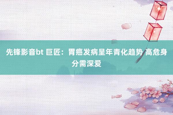 先锋影音bt 巨匠：胃癌发病呈年青化趋势 高危身分需深爱