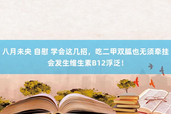 八月未央 自慰 学会这几招，吃二甲双胍也无须牵挂会发生维生素B12浮泛！