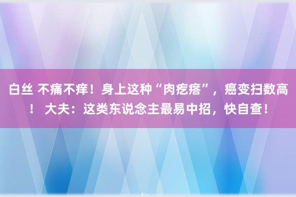 白丝 不痛不痒！身上这种“肉疙瘩”，癌变扫数高！ 大夫：这类东说念主最易中招，快自查！