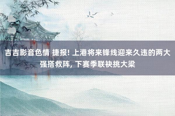 吉吉影音色情 捷报! 上港将来锋线迎来久违的两大强搭救阵， 下赛季联袂挑大梁