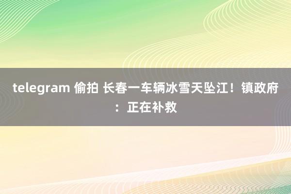 telegram 偷拍 长春一车辆冰雪天坠江！镇政府：正在补救