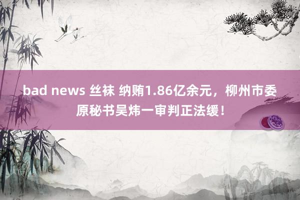 bad news 丝袜 纳贿1.86亿余元，柳州市委原秘书吴炜一审判正法缓！