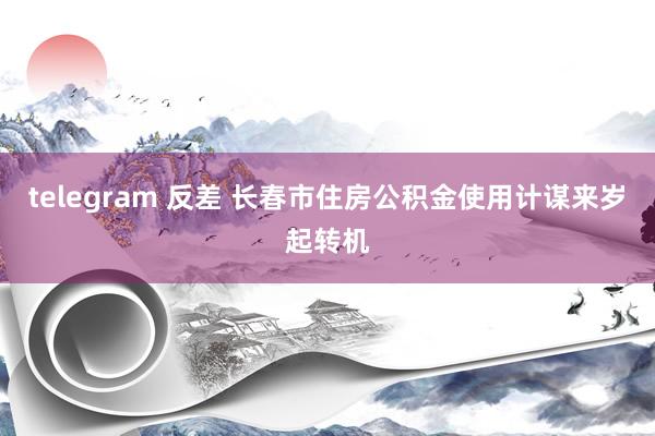 telegram 反差 长春市住房公积金使用计谋来岁起转机
