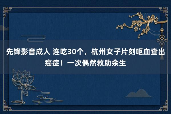 先锋影音成人 连吃30个，杭州女子片刻呕血查出癌症！一次偶然救助余生