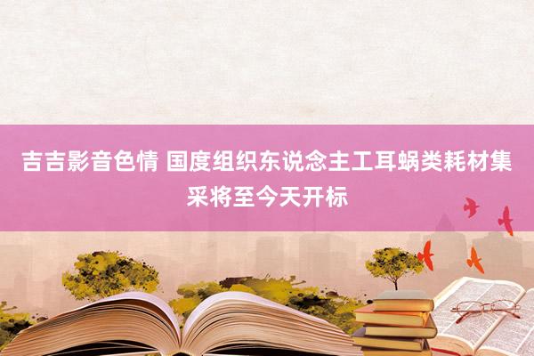 吉吉影音色情 国度组织东说念主工耳蜗类耗材集采将至今天开标