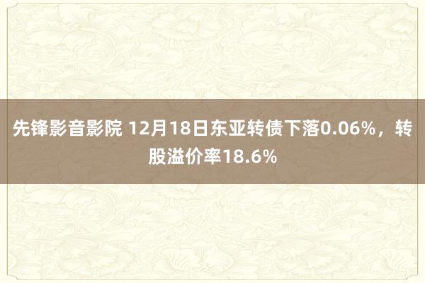 先锋影音影院 12月18日东亚转债下落0.06%，转股溢价率18.6%