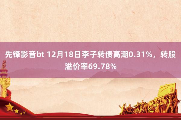 先锋影音bt 12月18日李子转债高潮0.31%，转股溢价率69.78%