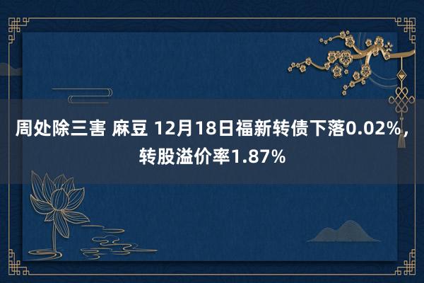 周处除三害 麻豆 12月18日福新转债下落0.02%，转股溢价率1.87%