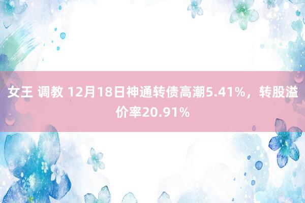 女王 调教 12月18日神通转债高潮5.41%，转股溢价率20.91%